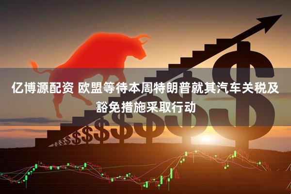 亿博源配资 欧盟等待本周特朗普就其汽车关税及豁免措施采取行动