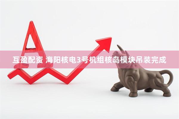 互盈配资 海阳核电3号机组核岛模块吊装完成