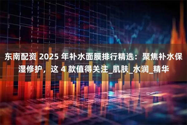东南配资 2025 年补水面膜排行精选：聚焦补水保湿修护，这 4 款值得关注_肌肤_水润_精华