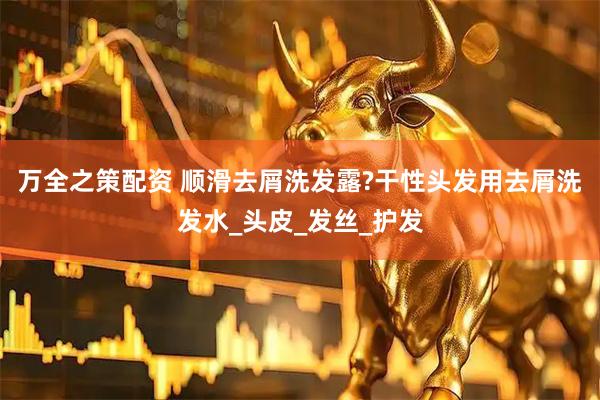 万全之策配资 顺滑去屑洗发露?干性头发用去屑洗发水_头皮_发丝_护发