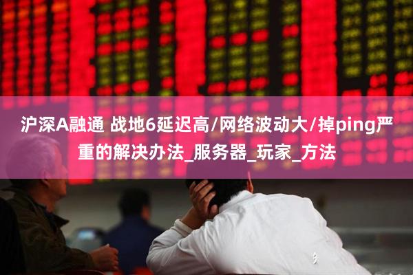 沪深A融通 战地6延迟高/网络波动大/掉ping严重的解决办法_服务器_玩家_方法