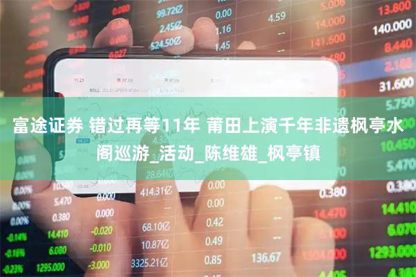 富途证券 错过再等11年 莆田上演千年非遗枫亭水阁巡游_活动_陈维雄_枫亭镇