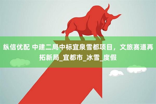 纵信优配 中建二局中标宜泉雪都项目，文旅赛道再拓新局_宜都市_冰雪_度假