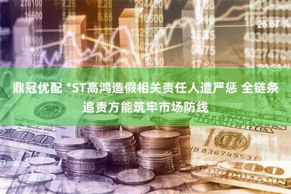 鼎冠优配 *ST高鸿造假相关责任人遭严惩 全链条追责方能筑牢市场防线