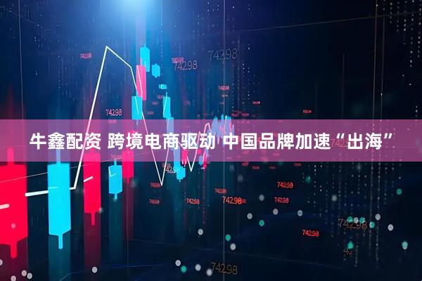 牛鑫配资 跨境电商驱动 中国品牌加速“出海”