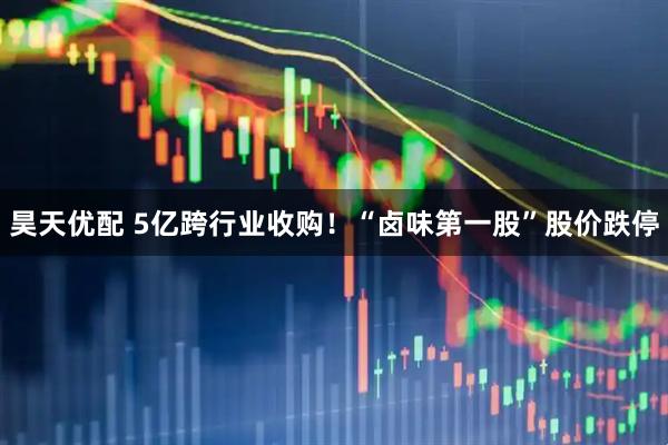 昊天优配 5亿跨行业收购！“卤味第一股”股价跌停