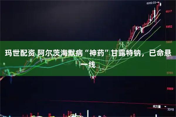玛世配资 阿尔茨海默病“神药”甘露特钠，已命悬一线