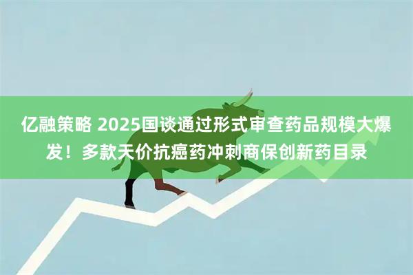 亿融策略 2025国谈通过形式审查药品规模大爆发！多款天价抗癌药冲刺商保创新药目录
