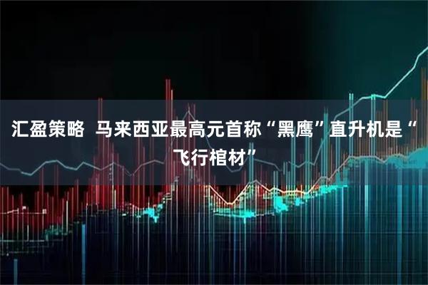 汇盈策略  马来西亚最高元首称“黑鹰”直升机是“飞行棺材”