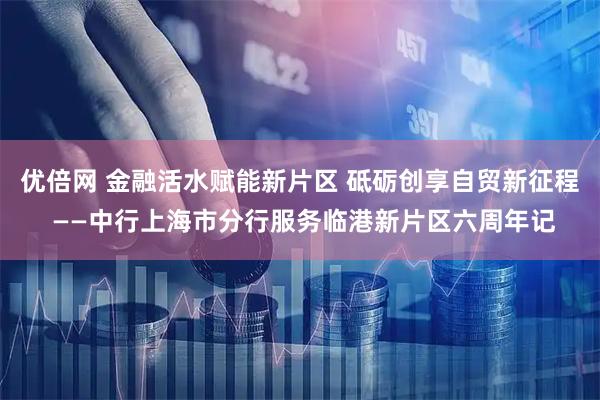 优倍网 金融活水赋能新片区 砥砺创享自贸新征程 ——中行上海市分行服务临港新片区六周年记