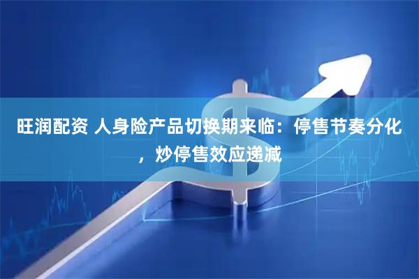 旺润配资 人身险产品切换期来临：停售节奏分化，炒停售效应递减
