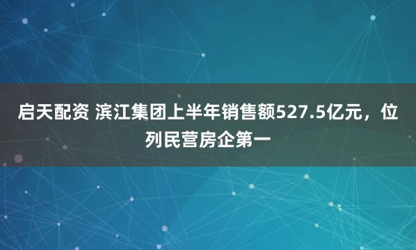 启天配资 滨江集团上半年销售额527.5亿元，位列民营房企第一