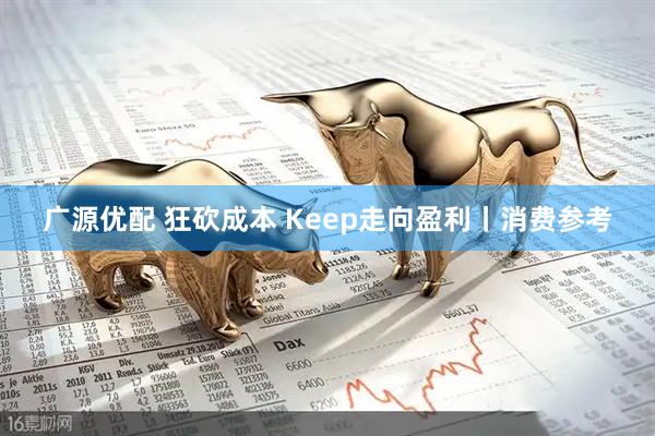 广源优配 狂砍成本 Keep走向盈利丨消费参考