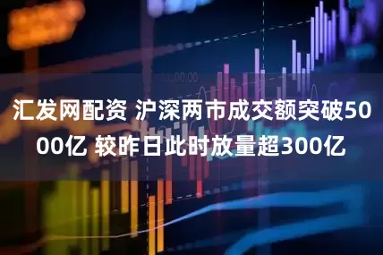 汇发网配资 沪深两市成交额突破5000亿 较昨日此时放量超300亿