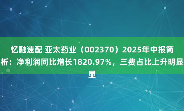 忆融速配 亚太药业（002370）2025年中报简析：净利润同比增长1820.97%，三费占比上升明显
