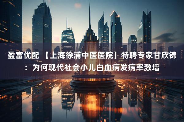盈富优配 【上海徐浦中医医院】特聘专家甘欣锦：为何现代社会小儿白血病发病率激增
