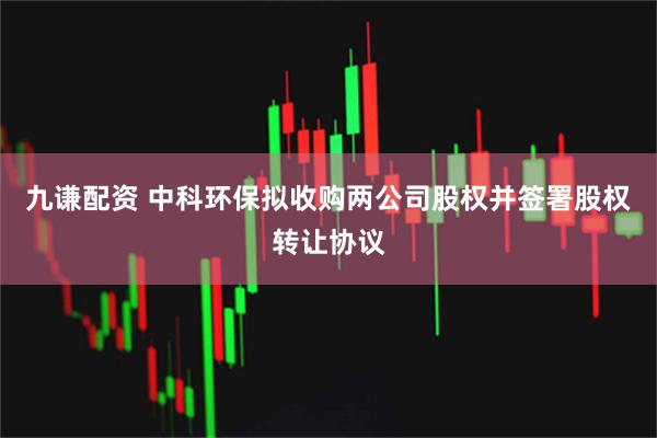 九谦配资 中科环保拟收购两公司股权并签署股权转让协议