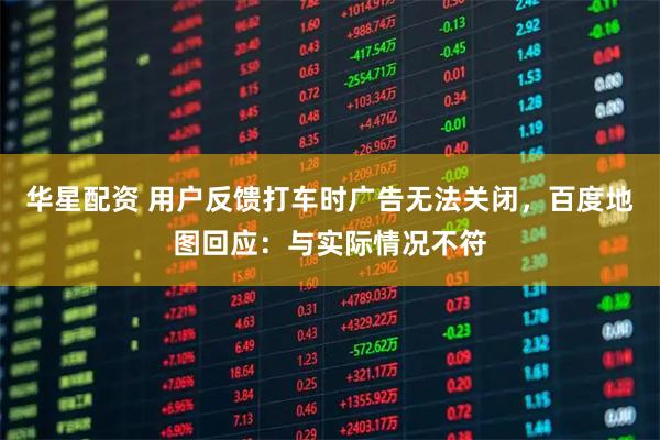 华星配资 用户反馈打车时广告无法关闭，百度地图回应：与实际情况不符