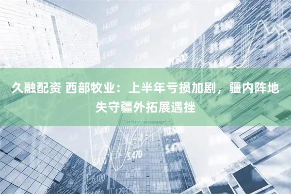 久融配资 西部牧业：上半年亏损加剧，疆内阵地失守疆外拓展遇挫