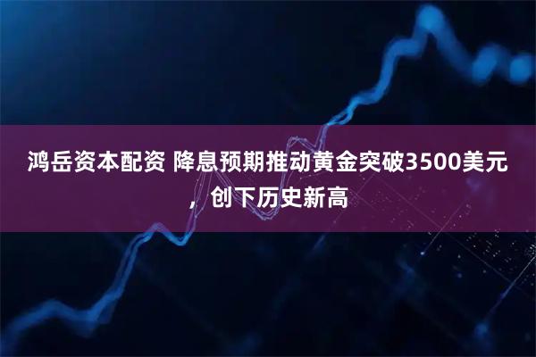 鸿岳资本配资 降息预期推动黄金突破3500美元，创下历史新高