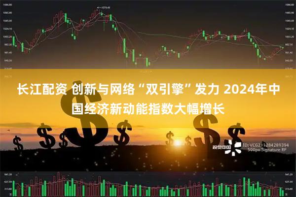 长江配资 创新与网络“双引擎”发力 2024年中国经济新动能指数大幅增长