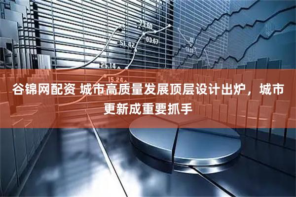 谷锦网配资 城市高质量发展顶层设计出炉，城市更新成重要抓手