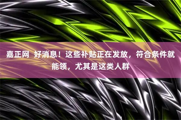 嘉正网  好消息！这些补贴正在发放，符合条件就能领，尤其是这类人群