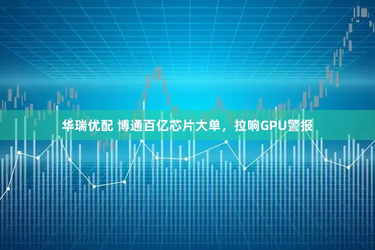 华瑞优配 博通百亿芯片大单，拉响GPU警报
