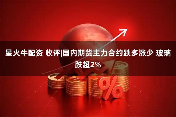 星火牛配资 收评|国内期货主力合约跌多涨少 玻璃跌超2%